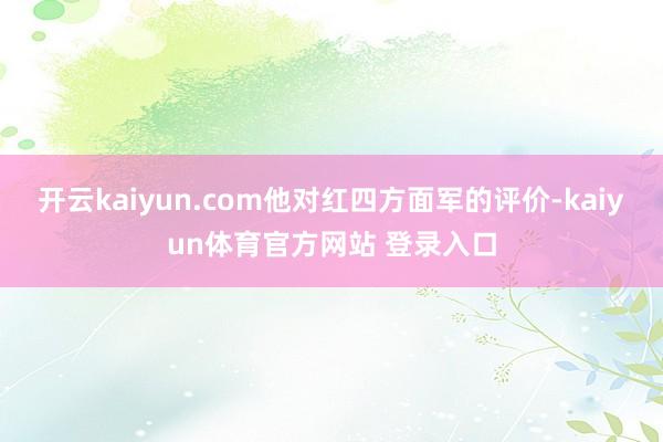 开云kaiyun.com他对红四方面军的评价-kaiyun体育官方网站 登录入口