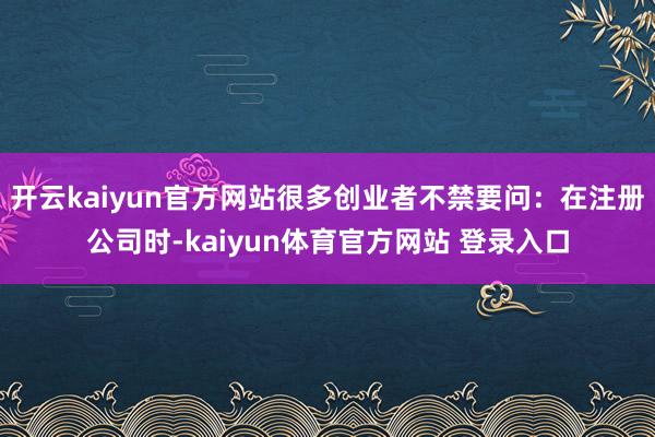 开云kaiyun官方网站很多创业者不禁要问：在注册公司时-kaiyun体育官方网站 登录入口