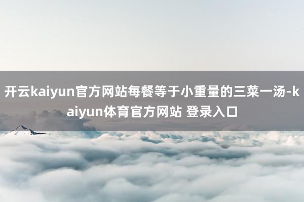 开云kaiyun官方网站每餐等于小重量的三菜一汤-kaiyun体育官方网站 登录入口