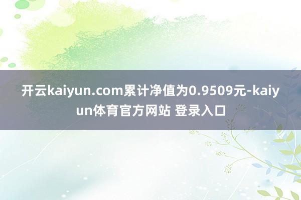 开云kaiyun.com累计净值为0.9509元-kaiyun体育官方网站 登录入口