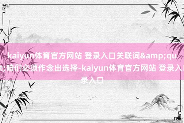 kaiyun体育官方网站 登录入口关联词&quot;咱们必须作念出选择-kaiyun体育官方网站 登录入口