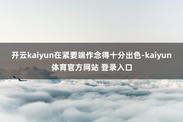 开云kaiyun在紧要端作念得十分出色-kaiyun体育官方网站 登录入口