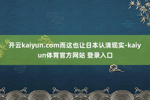 开云kaiyun.com而这也让日本认清现实-kaiyun体育官方网站 登录入口