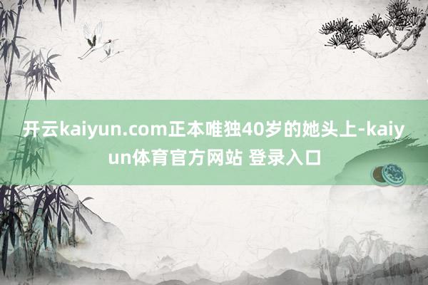 开云kaiyun.com正本唯独40岁的她头上-kaiyun体育官方网站 登录入口