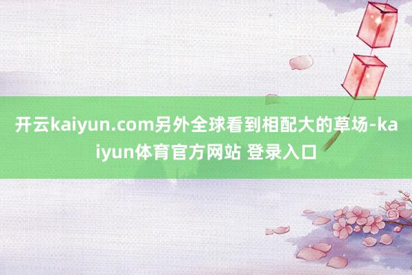 开云kaiyun.com另外全球看到相配大的草场-kaiyun体育官方网站 登录入口