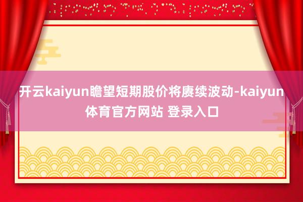 开云kaiyun瞻望短期股价将赓续波动-kaiyun体育官方网站 登录入口