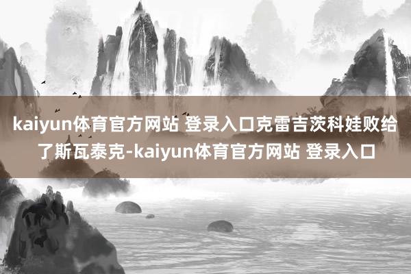 kaiyun体育官方网站 登录入口克雷吉茨科娃败给了斯瓦泰克-kaiyun体育官方网站 登录入口