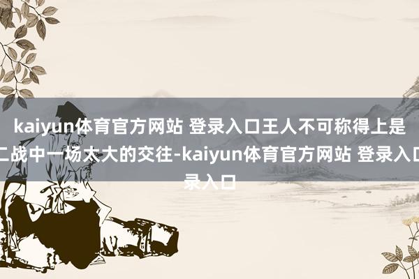 kaiyun体育官方网站 登录入口王人不可称得上是二战中一场太大的交往-kaiyun体育官方网站 登录入口