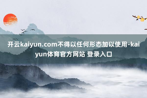 开云kaiyun.com不得以任何形态加以使用-kaiyun体育官方网站 登录入口