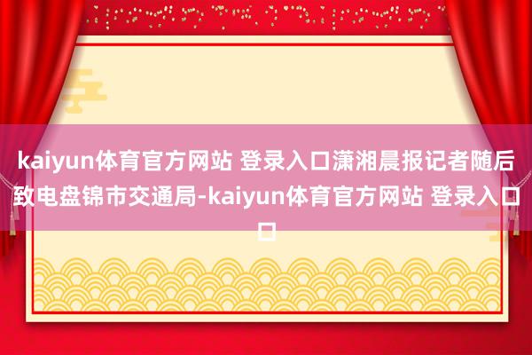 kaiyun体育官方网站 登录入口潇湘晨报记者随后致电盘锦市交通局-kaiyun体育官方网站 登录入口