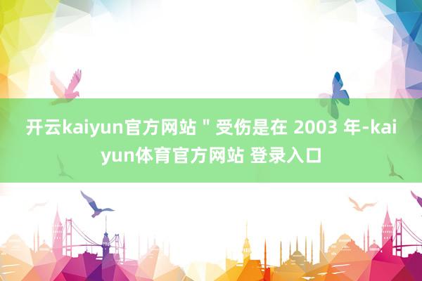 开云kaiyun官方网站＂受伤是在 2003 年-kaiyun体育官方网站 登录入口