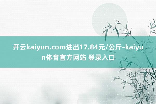 开云kaiyun.com进出17.84元/公斤-kaiyun体育官方网站 登录入口
