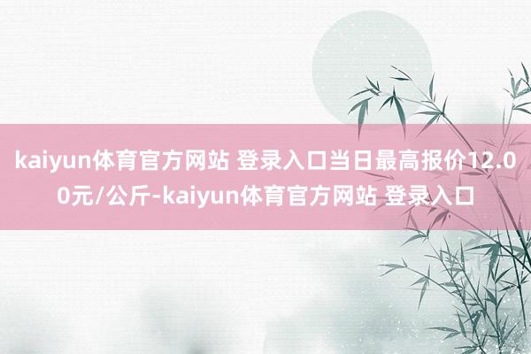 kaiyun体育官方网站 登录入口当日最高报价12.00元/公斤-kaiyun体育官方网站 登录入口