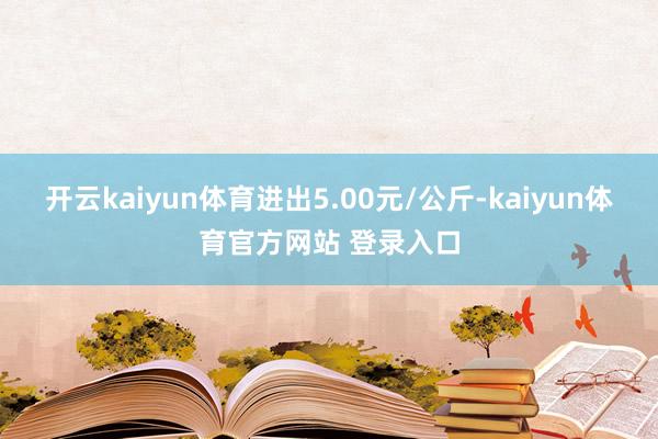 开云kaiyun体育进出5.00元/公斤-kaiyun体育官方网站 登录入口