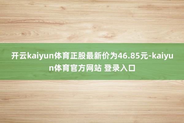 开云kaiyun体育正股最新价为46.85元-kaiyun体育官方网站 登录入口