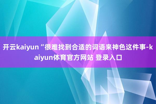 开云kaiyun“很难找到合适的词语来神色这件事-kaiyun体育官方网站 登录入口