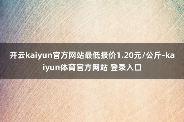 开云kaiyun官方网站最低报价1.20元/公斤-kaiyun体育官方网站 登录入口