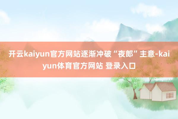 开云kaiyun官方网站逐渐冲破“夜郎”主意-kaiyun体育官方网站 登录入口