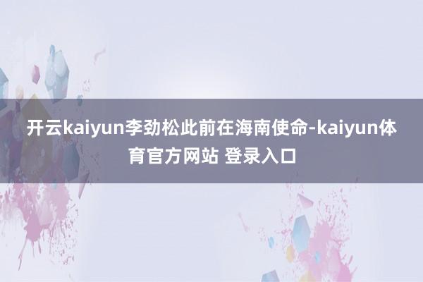 开云kaiyun李劲松此前在海南使命-kaiyun体育官方网站 登录入口