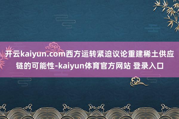 开云kaiyun.com西方运转紧迫议论重建稀土供应链的可能性-kaiyun体育官方网站 登录入口