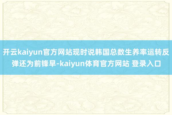 开云kaiyun官方网站现时说韩国总数生养率运转反弹还为前锋早-kaiyun体育官方网站 登录入口
