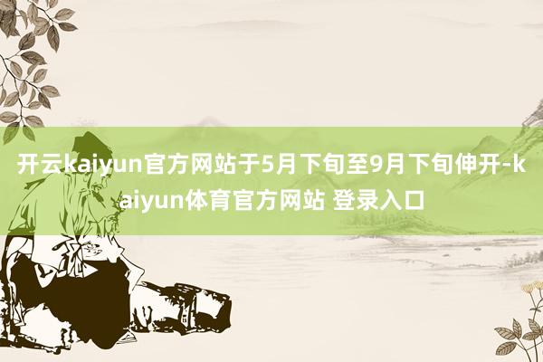 开云kaiyun官方网站于5月下旬至9月下旬伸开-kaiyun体育官方网站 登录入口