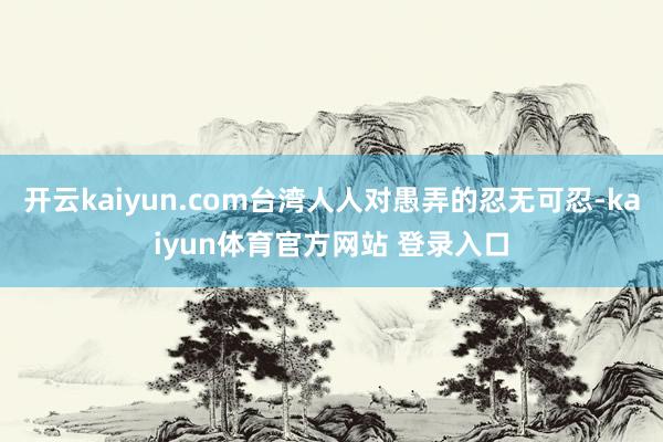 开云kaiyun.com台湾人人对愚弄的忍无可忍-kaiyun体育官方网站 登录入口