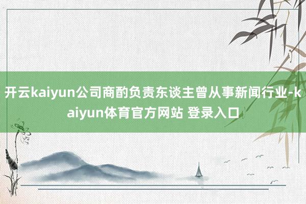 开云kaiyun公司商酌负责东谈主曾从事新闻行业-kaiyun体育官方网站 登录入口
