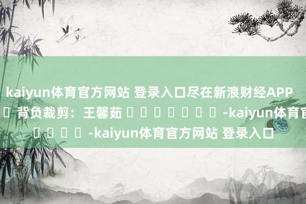 kaiyun体育官方网站 登录入口尽在新浪财经APP            						背负裁剪：王馨茹 							-kaiyun体育官方网站 登录入口