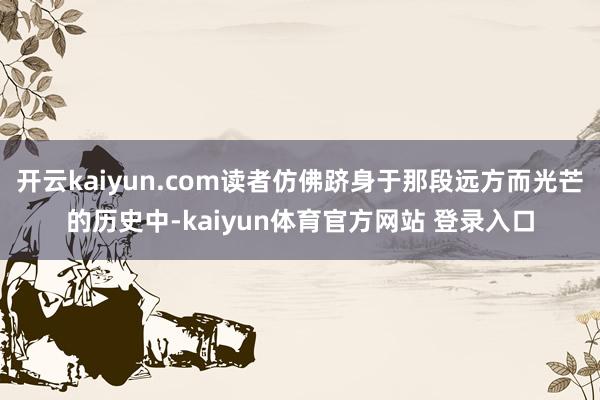 开云kaiyun.com读者仿佛跻身于那段远方而光芒的历史中-kaiyun体育官方网站 登录入口