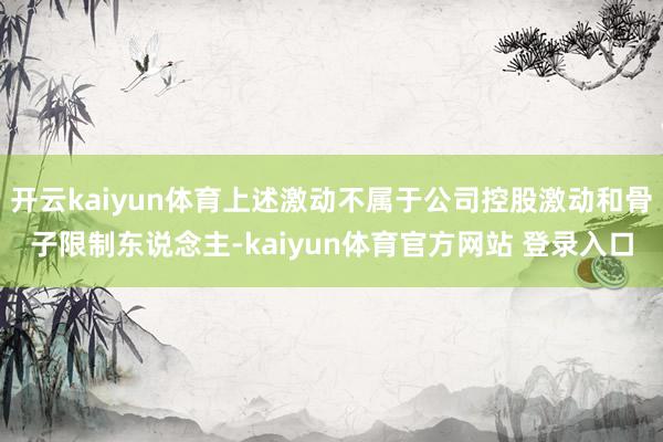 开云kaiyun体育上述激动不属于公司控股激动和骨子限制东说念主-kaiyun体育官方网站 登录入口