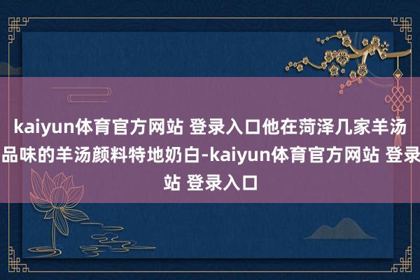 kaiyun体育官方网站 登录入口他在菏泽几家羊汤店里品味的羊汤颜料特地奶白-kaiyun体育官方网站 登录入口