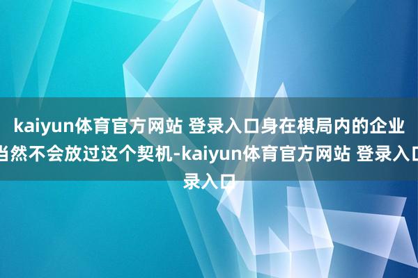 kaiyun体育官方网站 登录入口身在棋局内的企业当然不会放过这个契机-kaiyun体育官方网站 登录入口