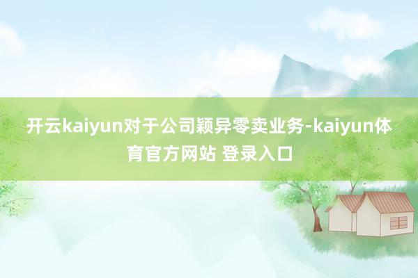 开云kaiyun对于公司颖异零卖业务-kaiyun体育官方网站 登录入口