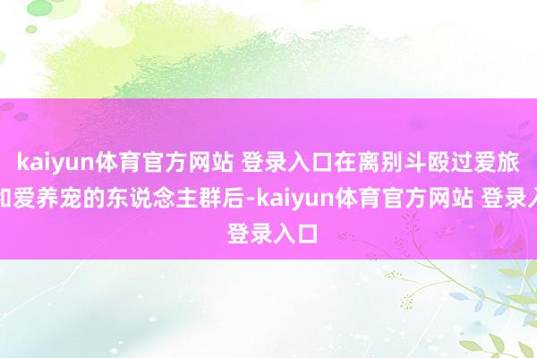 kaiyun体育官方网站 登录入口在离别斗殴过爱旅游和爱养宠的东说念主群后-kaiyun体育官方网站 登录入口