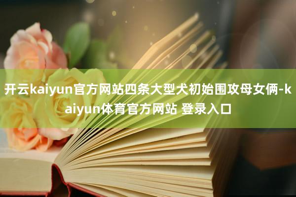 开云kaiyun官方网站四条大型犬初始围攻母女俩-kaiyun体育官方网站 登录入口