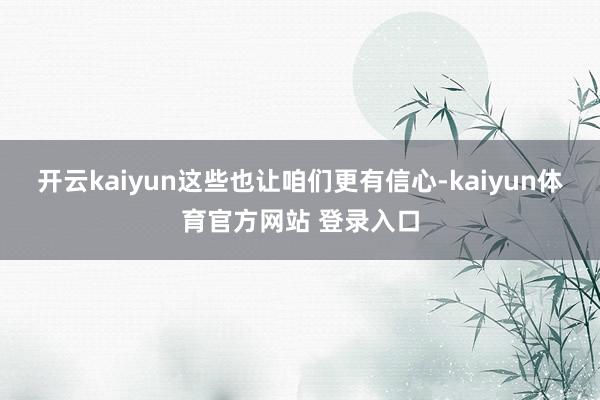 开云kaiyun这些也让咱们更有信心-kaiyun体育官方网站 登录入口