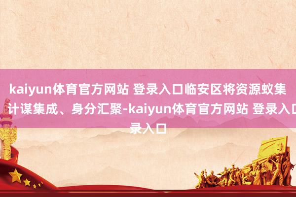 kaiyun体育官方网站 登录入口临安区将资源蚁集、计谋集成、身分汇聚-kaiyun体育官方网站 登录入口