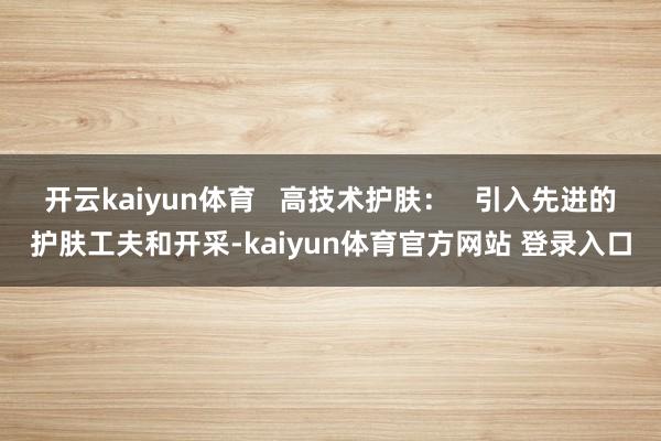 开云kaiyun体育   高技术护肤：   引入先进的护肤工夫和开采-kaiyun体育官方网站 登录入口