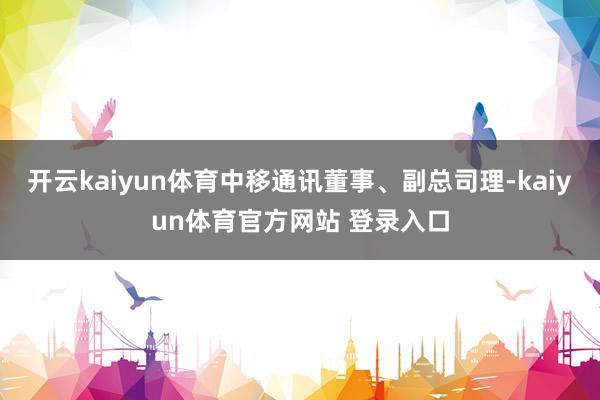 开云kaiyun体育中移通讯董事、副总司理-kaiyun体育官方网站 登录入口