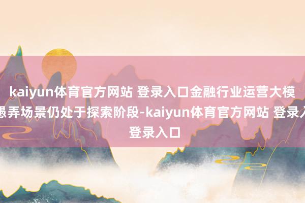 kaiyun体育官方网站 登录入口金融行业运营大模子愚弄场景仍处于探索阶段-kaiyun体育官方网站 登录入口