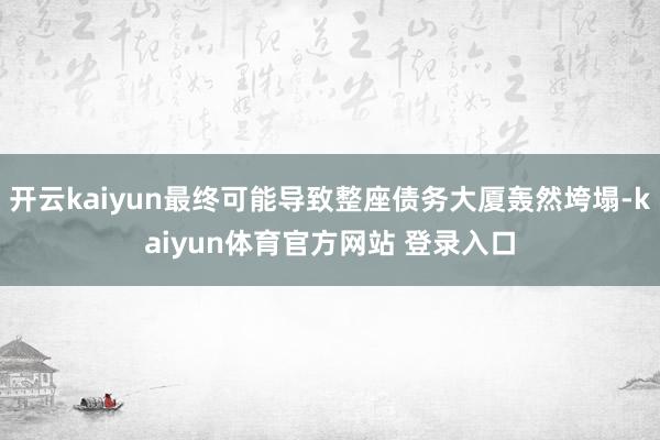 开云kaiyun最终可能导致整座债务大厦轰然垮塌-kaiyun体育官方网站 登录入口