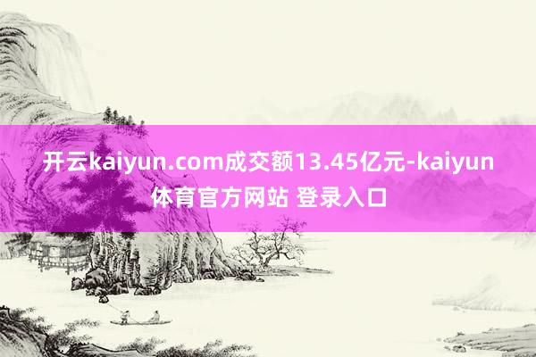 开云kaiyun.com成交额13.45亿元-kaiyun体育官方网站 登录入口