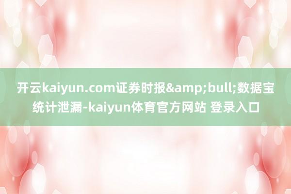 开云kaiyun.com证券时报&bull;数据宝统计泄漏-kaiyun体育官方网站 登录入口