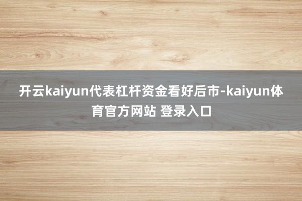 开云kaiyun代表杠杆资金看好后市-kaiyun体育官方网站 登录入口