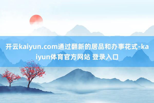 开云kaiyun.com通过翻新的居品和办事花式-kaiyun体育官方网站 登录入口