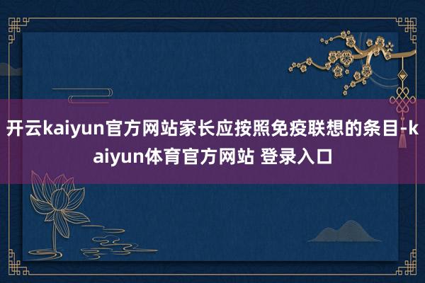 开云kaiyun官方网站家长应按照免疫联想的条目-kaiyun体育官方网站 登录入口