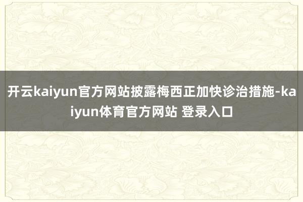 开云kaiyun官方网站披露梅西正加快诊治措施-kaiyun体育官方网站 登录入口