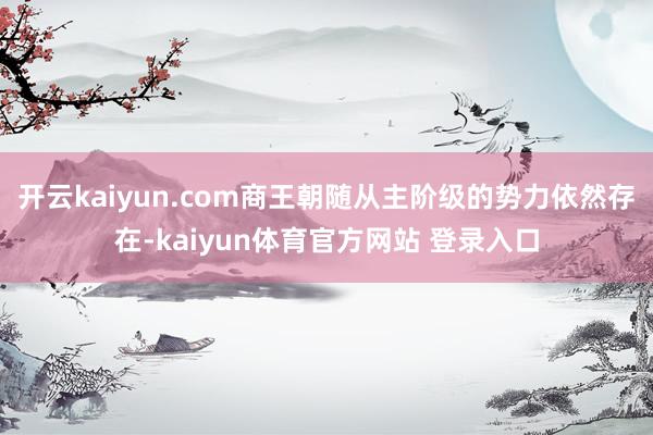 开云kaiyun.com商王朝随从主阶级的势力依然存在-kaiyun体育官方网站 登录入口