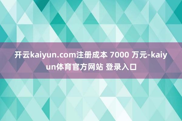 开云kaiyun.com注册成本 7000 万元-kaiyun体育官方网站 登录入口